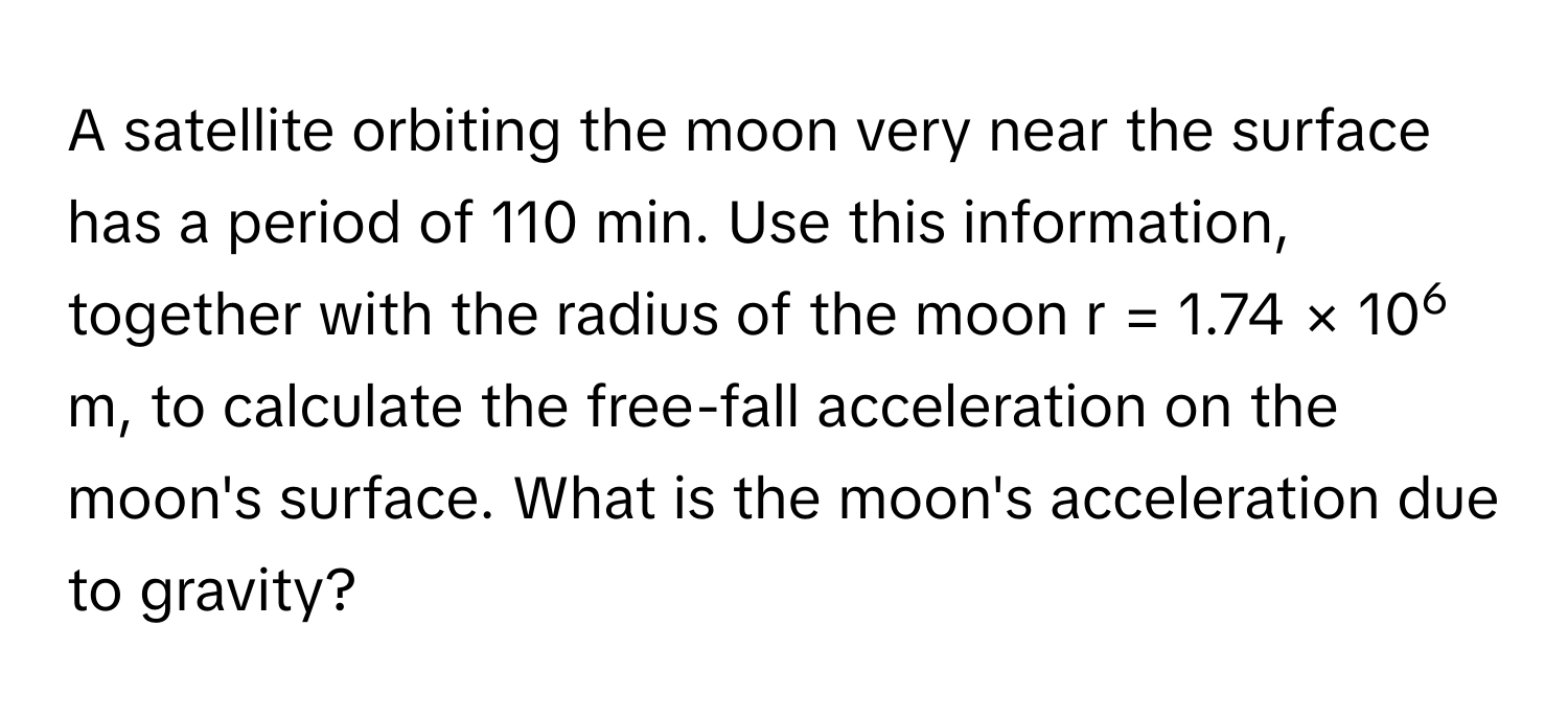 A satellite orbiting the moon very near the surface has a period of 110 min. Use this information, together with the radius of the moon r = 1.74 × 106 m, to calculate the free-fall acceleration on the moon's surface. What is the moon's acceleration due to gravity?