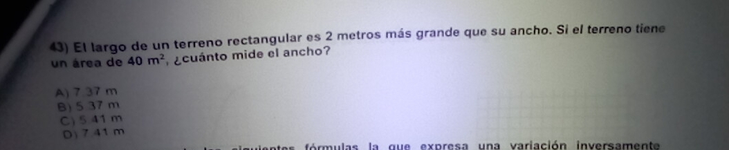 El largo de un terreno rectangular es 2 metros más grande que su ancho. Si el terreno tiene
un área de 40m^2 ¿cuánto mide el ancho?
A) 7.37 m
B) 5 37 m
C) 5.41 m
D) 7.41m
ó r u las la q u e ex p resa un a variación inversamen te