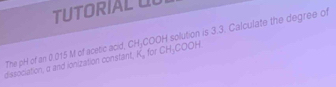 TUTORIAL UL 
dissociation, a and ionization constant, K_a for CH_3COOH H solution is 3.3. Calculate the degree of 
The pH of an 0.015 M of acetic acid, CH_3COO