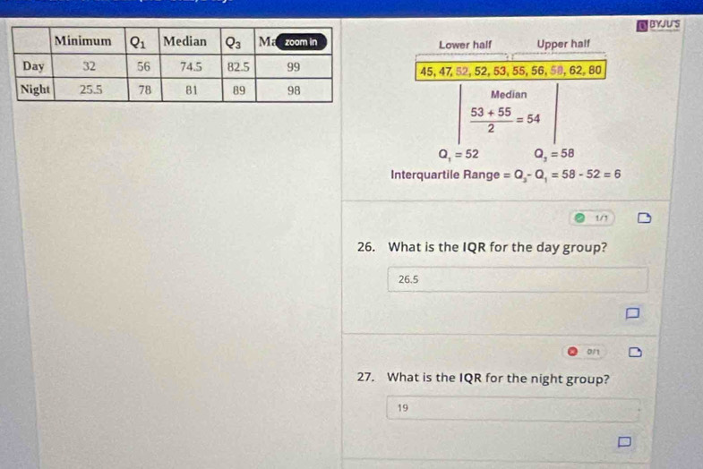 BYJUS
Lower half Upper half
45, 47, 52, 52, 53, 55, 56, 58, 62, 80
Median
 (53+55)/2 =54
Q_1=52 Q_3=58
Interquartile Range =Q_3-Q_1=58-52=6
1/1
26. What is the IQR for the day group?
26.5
0/1
27. What is the IQR for the night group?
19