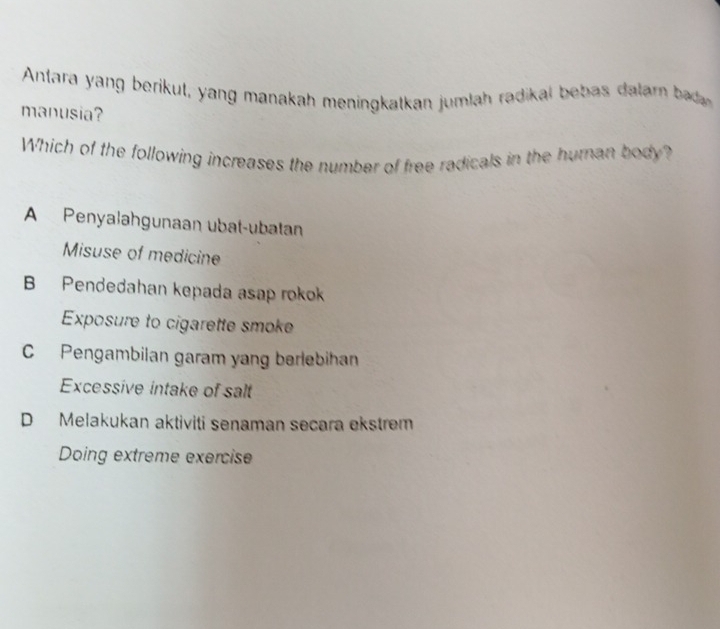 Anara yang berikut, yang manakah meningkatkan jumlah radikal beb as datar bd 
manusia?
Which of the following increases the number of free radicals in the human body?
A Penyalahgunaan ubat-ubatan
Misuse of medicine
B Pendedahan kepada asap rokok
Exposure to cigarette smoke
C Pengambilan garam yang berlebihan
Excessive intake of salt
D Melakukan aktiviti senaman secara ekstrem
Doing extreme exercise