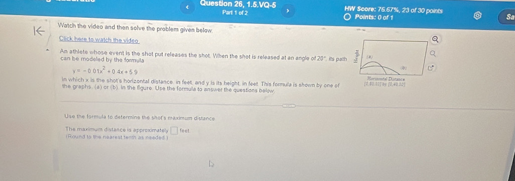 < Question 26, 1.5.VQ-5 HW Score: 76.67%, 23 of 30 points 
Part 1 of 2 Points: 0 of 1 
Sa 
Watch the video and then solve the problem given below. 
Click here to watch the video 
An athlete whose event is the shot put releases the shot. When the shot is released at an angle of  20° its path (a) 
can be modeled by the formula
y=-0.01x^2+0.4x+5.9
(b) 
Horssontal Distanca 
in which x is the shot's horizontal distance in feet, and y is its height, in feet. This formula is shown by one of [0,80,10] by (0,40,10)
the graphs. (a) or (b) in the figure. Use the formula to answer the questions below 
Use the formula to determine the shot's maximum distance 
The maximum distance is approximately □ feet
( Round to the nearest tenth as needed.)