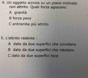 Un oggetto scivola su un piano inclinato
con attrito. Quali forza agiscono:
A gravità
B forza peso
C entrambe più attrito
5. L'attrito radente :
A dato da due superfici che scivolano
B dato da due superfici che rotolano
C dato da due superfici lisce