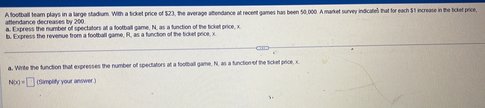 A football team plays in a large stadium. With a ticket price of $23, the average attendance at recent games has been 50,000. A market survey indicate $ that for each $1 increase in the ticket price, 
attendance decreases by 200. 
a. Express the number of spectators at a football game, N, as a function of the ticket price, x
b. Express the revenue from a football game, R, as a function of the ticket price, x. 
a. Write the function that expresses the number of spectators at a football game, N, as a function of the ticket price, x.
N(x)=□ (Simplify your answer.)