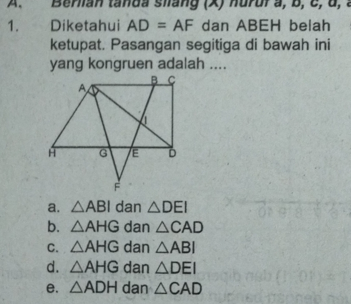 Berian tanda siang (X) nurur a, b, c, α, a
1. Diketahui AD=AF dan ABEH belah
ketupat. Pasangan segitiga di bawah ini
yang kongruen adalah ....
a. △ ABI dan △ DEI
b. △ AHG dan △ CAD
C. △ AHG dan △ ABI
d. △ AHG dan △ DEI
e. △ ADH dan △ CAD