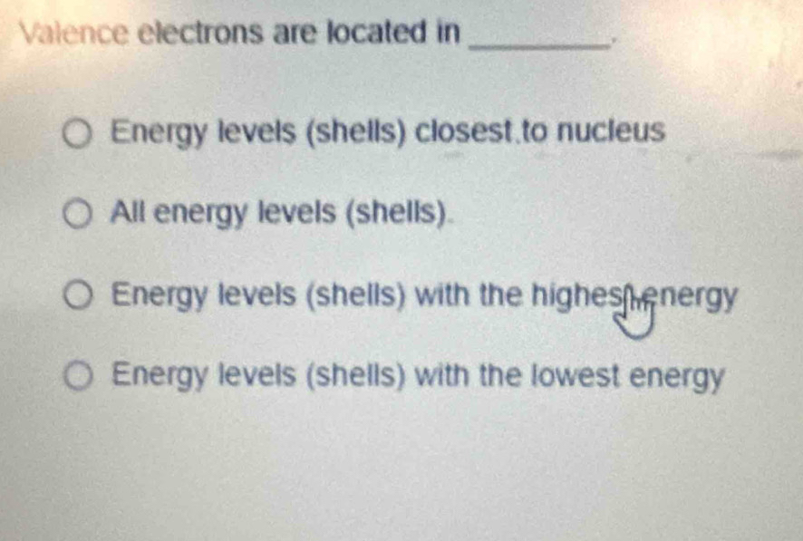 Valence electrons are located in_
.
Energy levels (shells) closest to nucieus
All energy levels (shells).
Energy levels (shells) with the highes energy
Energy levels (shells) with the lowest energy