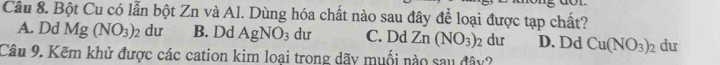 Bột Cu có lẫn bột Zn và Al. Dùng hóa chất nào sau đây để loại được tạp chất?
A. Dd Mg(NO_3)_2 dư B. Dd AgNO_3 du C. Dd Zn(NO_3)_2 du D. Dd Cu(NO_3)_2 du
Câu 9. Kẽm khử được các cation kim loại trong dãy muối nào sau đây?