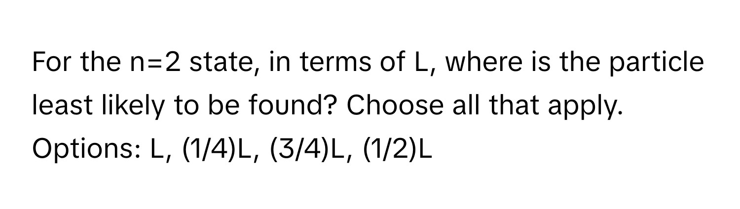 For the n=2 state, in terms of L, where is the particle least likely to be found? Choose all that apply. 
Options: L, (1/4)L, (3/4)L, (1/2)L