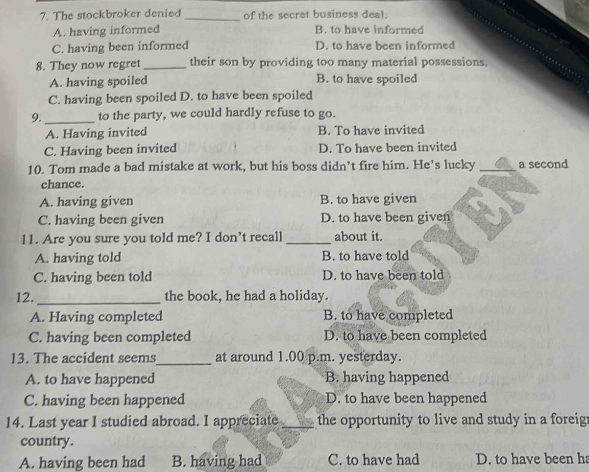 The stockbroker denied _of the secret business deal.
A. having informed B. to have informed
C. having been informed D. to have been informed
8. They now regret _their son by providing too many material possessions.
A. having spoiled B. to have spoiled
C. having been spoiled D. to have been spoiled
9. _to the party, we could hardly refuse to go.
A. Having invited B. To have invited
C. Having been invited D. To have been invited
10. Tom made a bad mistake at work, but his boss didn’t fire him. He’s lucky _a second
chance.
A. having given B. to have given
C. having been given D. to have been given
11. Are you sure you told me? I don’t recall _about it.
A. having told B. to have told
C. having been told D. to have been told
12._ the book, he had a holiday.
A. Having completed B. to have completed
C. having been completed D. to have been completed
13. The accident seems_ at around 1.00 p.m. yesterday.
A. to have happened B. having happened
C. having been happened D. to have been happened
14. Last year I studied abroad. I appreciate _the opportunity to live and study in a foreig .
country.
A. having been had B. having had C. to have had D. to have been ha