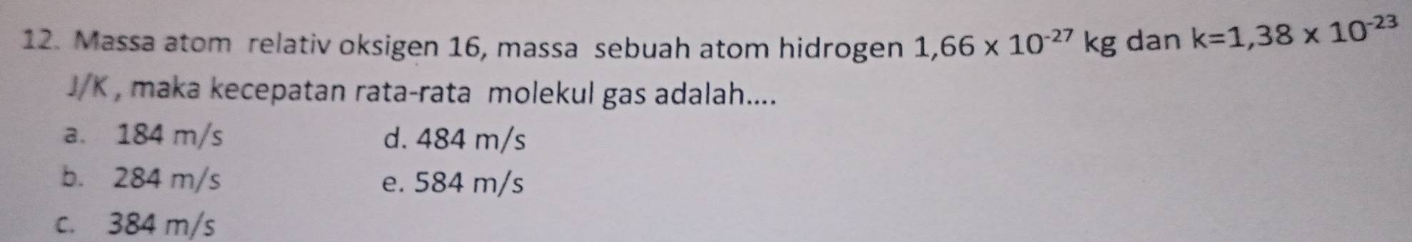 Massa atom relativ oksigen 16, massa sebuah atom hidrogen 1,66* 10^(-27)kg dan k=1,38* 10^(-23)
J/K , maka kecepatan rata-rata molekul gas adalah....
a. 184 m/s d. 484 m/s
b. 284 m/s e. 584 m/s
c. 384 m/s