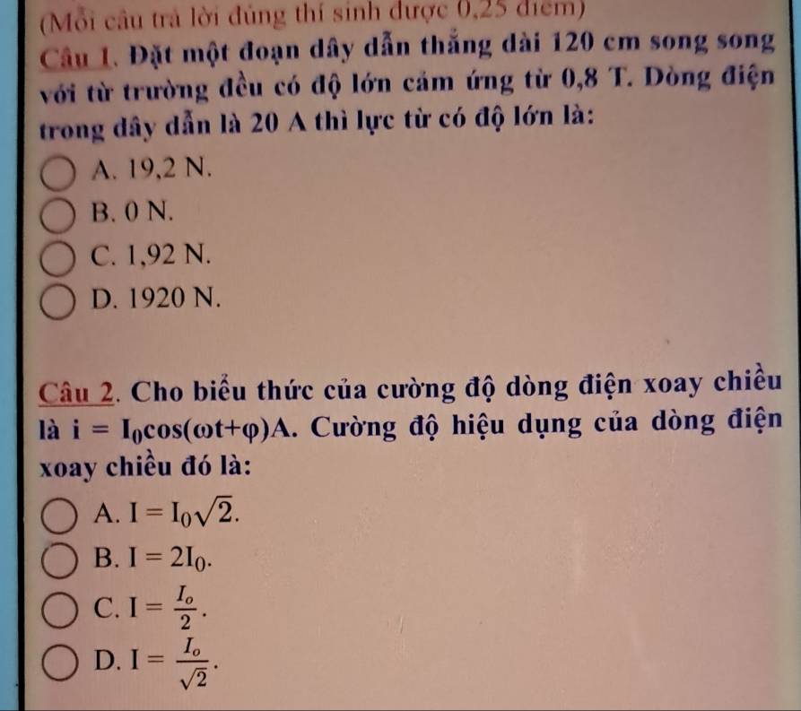 (Mỗi cầu trả lời đúng thí sinh được 0,25 điểm)
Câu 1. Đặt một đoạn dây dẫn thắng dài 120 cm song song
với từ trường đều có độ lớn cảm ứng từ 0,8 T. Dòng điện
trong đây dẫn là 20 A thì lực từ có độ lớn là:
A. 19,2 N.
B. 0 N.
C. 1,92 N.
D. 1920 N.
Câu 2. Cho biểu thức của cường độ dòng điện xoay chiều
là i=I_0cos (omega t+varphi )A. Cường độ hiệu dụng của dòng điện
xoay chiều đó là:
A. I=I_0sqrt(2).
B. I=2I_0.
C. I=frac I_o2.
D. I=frac I_osqrt(2).