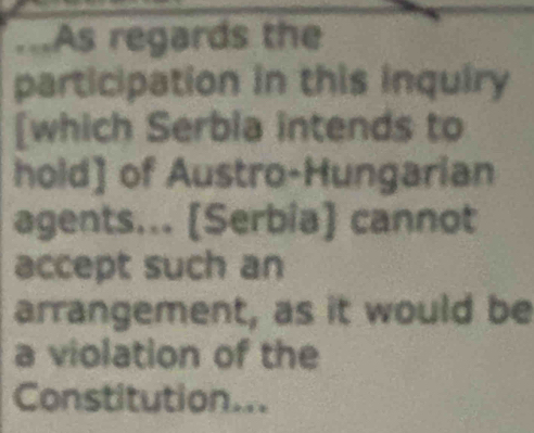 ...As regards the 
participation in this inquiry 
[which Serbia intends to 
hold] of Austro-Hungarian 
agents... [Serbia] cannot 
accept such an 
arrangement, as it would be 
a violation of the 
Constitution...