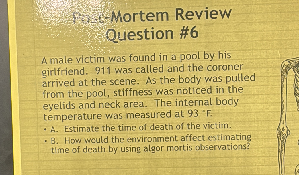 Past-Mortem Review
Question #6
A male victim was found in a pool by his
girlfriend. 911 was called and the coroner
arrived at the scene. As the body was pulled
from the pool, stiffness was noticed in the
eyelids and neck area. The internal body
temperature was measured at 93°F.
A. Estimate the time of death of the victim.
B. How would the environment affect estimating
time of death by using algor mortis observations?