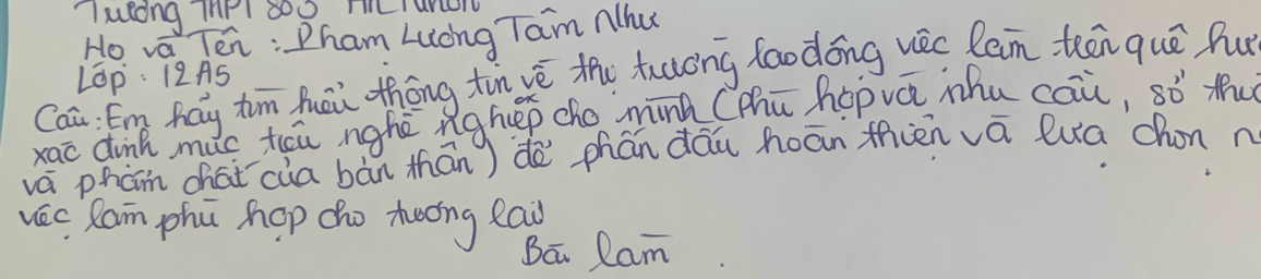 "luldng InPl 800 m Tunon 
Ho va Ten : Pham Luong Tam Nhu 
Caā Em hay tim huēi thōng tin vé the tuaong faodóng uec lein teen quē hu 
LOp: 12AS 
xac dink mc teu nghē nghep cho minà (Mhū hopvá mhu cai, sò tu 
vá phán chái `cia bàn thān) dè phán dāu hoān fien vā luā chon n 
vec Ram phú hop cho teong eai 
Ba Ram