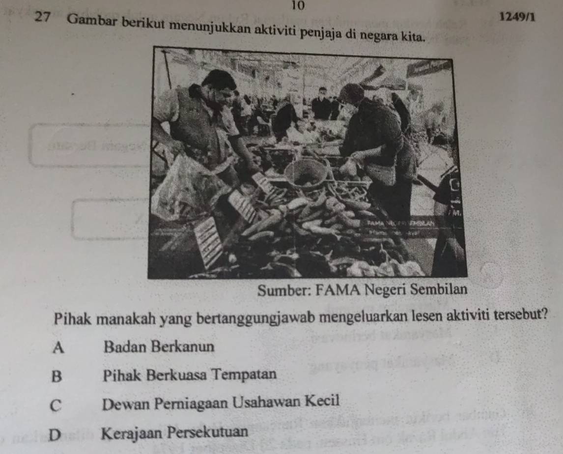 10
1249/1
27 Gambar berikut menunjukkan aktiviti penjaja di negara kita.
Sumber: FAMA Negeri Sembilan
Pihak manakah yang bertanggungjawab mengeluarkan lesen aktiviti tersebut?
A Badan Berkanun
B Pihak Berkuasa Tempatan
C Dewan Perniagaan Usahawan Kecil
D Kerajaan Persekutuan