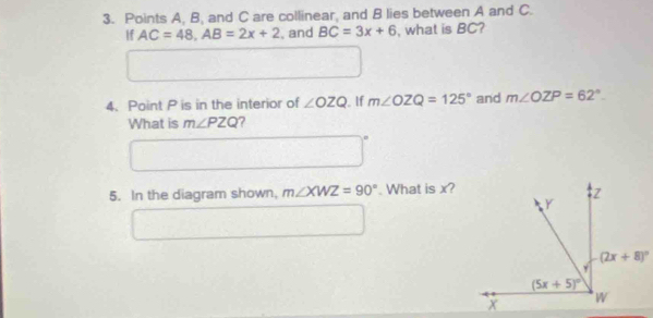 Points A, B, and C are collinear, and B lies between A and C.
If AC=48,AB=2x+2 , and BC=3x+6 , what is BC?
4. Point P is in the interior of ∠ OZQ , If m∠ OZQ=125° and m∠ OZP=62°.
What is m∠ PZQ ?
5. In the diagram shown, m∠ XWZ=90°. What is x?