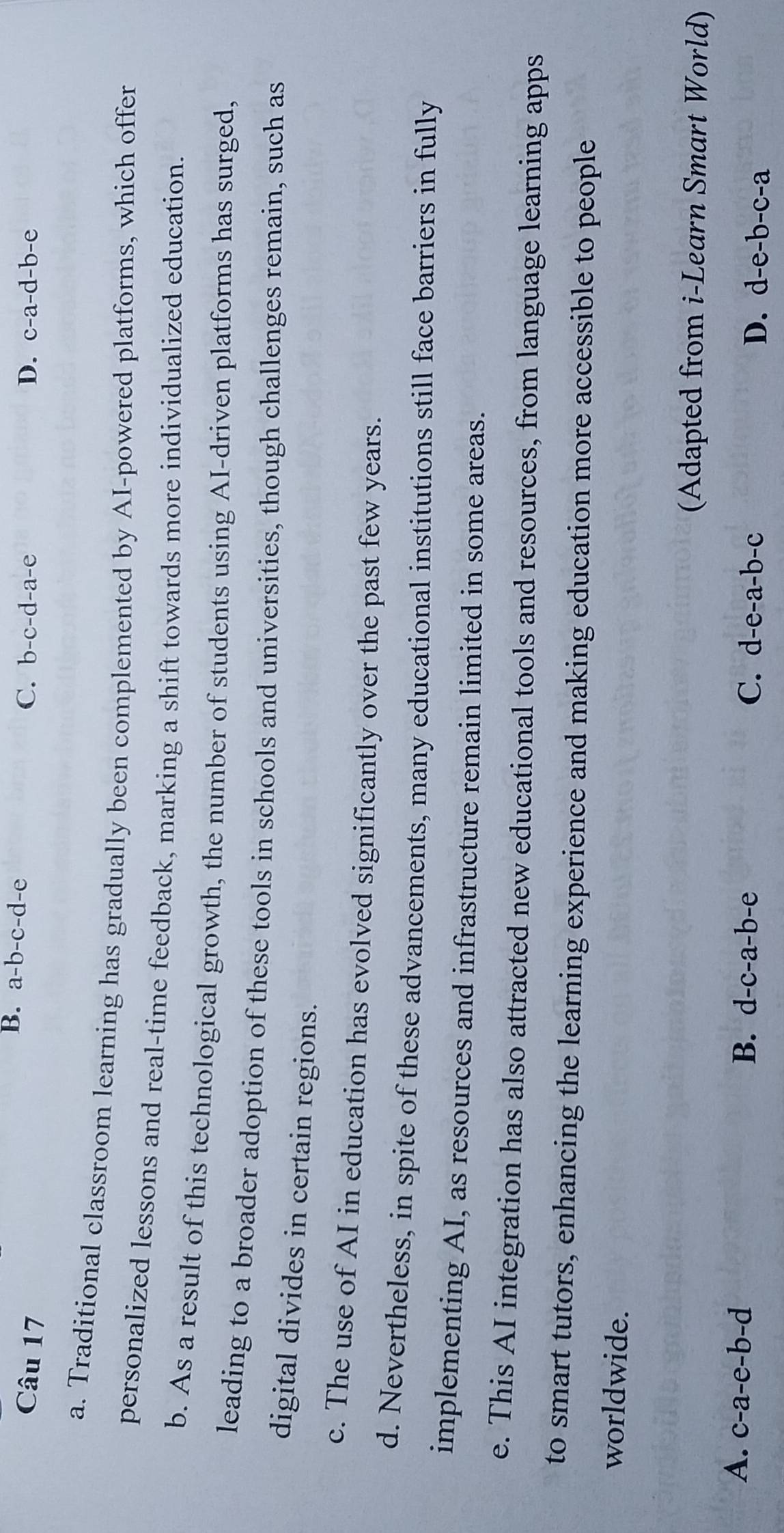 B. a-b-c-d-e C.
Câu 17 b-c-d-a-e D. c-a-d-b-e
a. Traditional classroom learning has gradually been complemented by AI-powered platforms, which offer
personalized lessons and real-time feedback, marking a shift towards more individualized education.
b. As a result of this technological growth, the number of students using AI-driven platforms has surged,
leading to a broader adoption of these tools in schools and universities, though challenges remain, such as
digital divides in certain regions.
c. The use of AI in education has evolved significantly over the past few years.
d. Nevertheless, in spite of these advancements, many educational institutions still face barriers in fully
implementing AI, as resources and infrastructure remain limited in some areas.
e. This AI integration has also attracted new educational tools and resources, from language learning apps
to smart tutors, enhancing the learning experience and making education more accessible to people
worldwide.
(Adapted from i-Learn Smart World)
A. c-a-e-b-d B. d-c-a-b-e C. d-e-a-b-c D. d-e-b-c-a