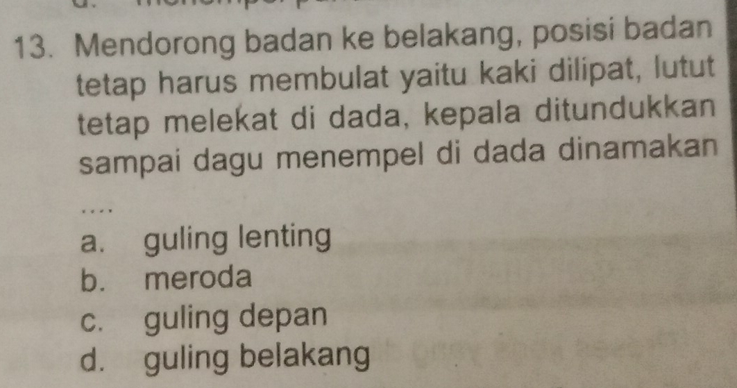 Mendorong badan ke belakang, posisi badan
tetap harus membulat yaitu kaki dilipat, lutut
tetap melekat di dada, kepala ditundukkan
sampai dagu menempel di dada dinamakan
. , . ,
a. guling lenting
b. meroda
c. guling depan
d. guling belakang