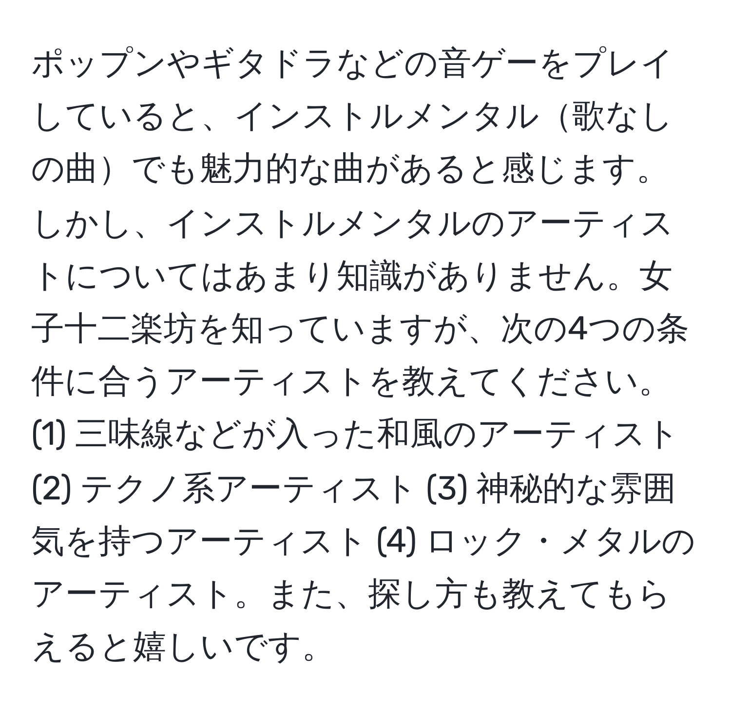 ポップンやギタドラなどの音ゲーをプレイしていると、インストルメンタル歌なしの曲でも魅力的な曲があると感じます。しかし、インストルメンタルのアーティストについてはあまり知識がありません。女子十二楽坊を知っていますが、次の4つの条件に合うアーティストを教えてください。(1) 三味線などが入った和風のアーティスト (2) テクノ系アーティスト (3) 神秘的な雰囲気を持つアーティスト (4) ロック・メタルのアーティスト。また、探し方も教えてもらえると嬉しいです。