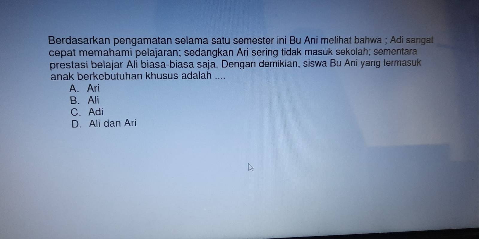 Berdasarkan pengamatan selama satu semester ini Bu Ani melihat bahwa ; Adi sangat
cepat memahami pelajaran; sedangkan Ari sering tidak masuk sekolah; sementara
prestasi belajar Ali biasa-biasa saja. Dengan demikian, siswa Bu Ani yang termasuk
anak berkebutuhan khusus adalah ....
A. Ari
B. Ali
C. Adi
D. Ali dan Ari