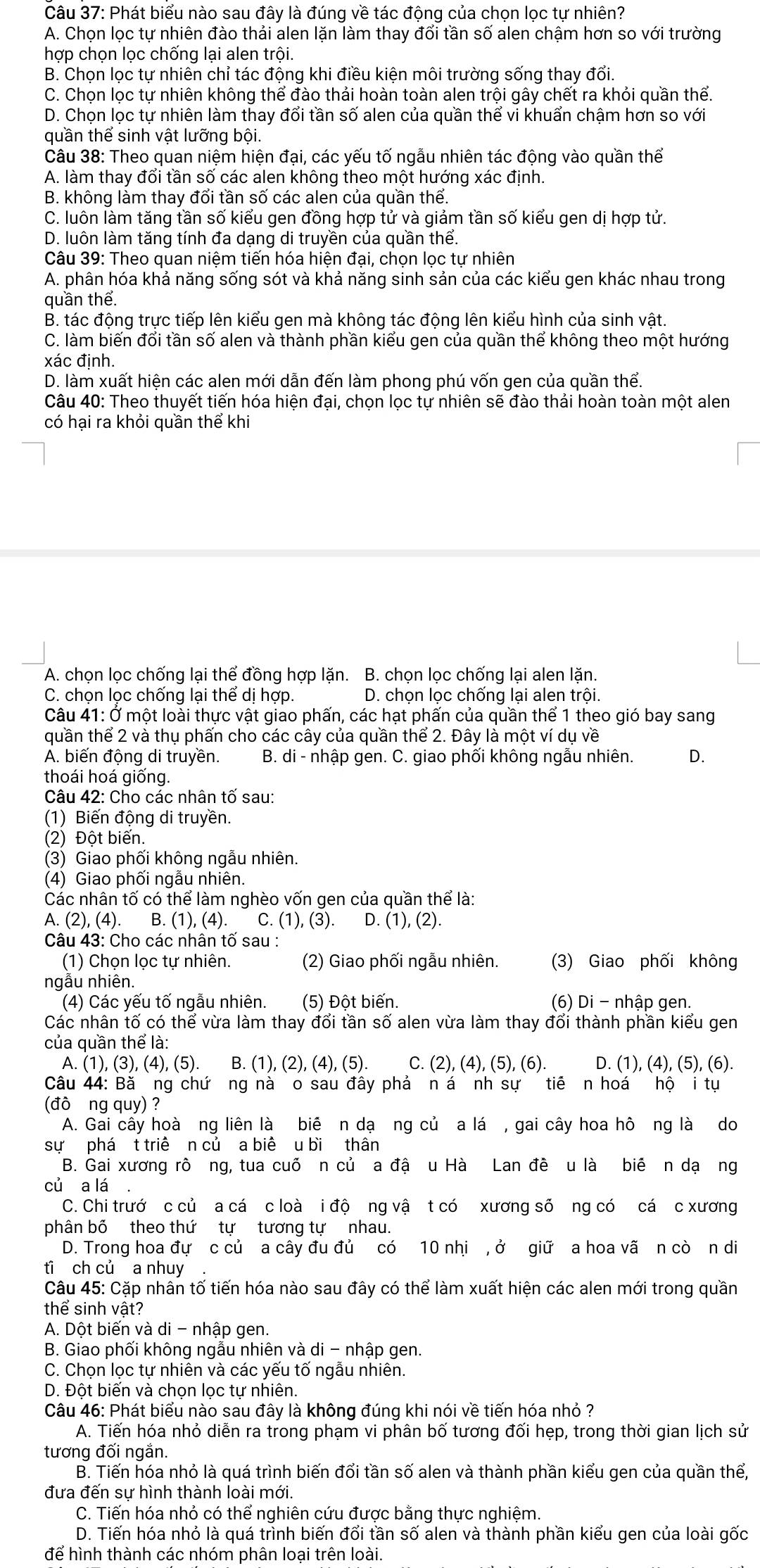 Phát biểu nào sau đây là đúng về tác động của chọn lọc tự nhiên?
A. Chọn lọc tự nhiên đào thải alen lặn làm thay đổi tần số alen chậm hơn so với trường
hợp chọn lọc chống lại alen trội.
B. Chọn lọc tự nhiên chỉ tác động khi điều kiện môi trường sống thay đổi.
C. Chọn lọc tự nhiên không thể đào thải hoàn toàn alen trội gây chết ra khỏi quần thể.
D. Chọn lọc tự nhiên làm thay đổi tần số alen của quần thể vi khuẩn chậm hơn so với
quần thể sinh vật lưỡng bội.
Câu 38: Theo quan niệm hiện đại, các yếu tố ngẫu nhiên tác động vào quần thể
A. làm thay đổi tần số các alen không theo một hướng xác định.
B. không làm thay đổi tần số các alen của quần thể.
C. luôn làm tăng tần số kiểu gen đồng hợp tử và giảm tần số kiểu gen dị hợp tử.
D. luôn làm tăng tính đa dạng di truyền của quần thể.
Câu 39: Theo quan niệm tiến hóa hiện đại, chọn lọc tự nhiên
A. phân hóa khả năng sống sót và khả năng sinh sản của các kiểu gen khác nhau trong
quần thể.
B. tác động trực tiếp lên kiểu gen mà không tác động lên kiểu hình của sinh vật.
C. làm biến đổi tần số alen và thành phần kiểu gen của quần thể không theo một hướng
xác định.
D. làm xuất hiện các alen mới dẫn đến làm phong phú vốn gen của quần thể.
Câu 40: Theo thuyết tiến hóa hiện đại, chọn lọc tự nhiên sẽ đào thải hoàn toàn một alen
có hại ra khỏi quần thể khi
A. chọn lọc chống lại thể đồng hợp lặn. B. chọn lọc chống lại alen lặn.
C. chọn lọc chống lại thể dị hợp. D. chọn lọc chống lại alen trội.
Câu 41: Ở một loài thực vật giao phấn, các hạt phấn của quần thể 1 theo gió bay sang
quần thể 2 và thụ phấn cho các cây của quần thể 2. Đây là một ví dụ về
A. biến động di truyền. B. di - nhập gen. C. giao phối không ngẫu nhiên. Q
thoái hoá giống.
Câu 42: Cho các nhân that O sau:
(1) Biến động di truyền.
(2) Đột biến.
(3) Giao phối không ngẫu nhiên.
(4) Giao phối ngẫu nhiên.
Các nhân tố có thể làm nghèo vốn gen của quần thể là:
A.(2),(4). B. (1),(4). C. (1),(3) D. (1),(2).
Câu 43: Cho các nhân tố sau :
(1) Chọn lọc tự nhiên. (2) Giao phối ngẫu nhiên. (3) Giao phối không
ngẫu nhiên.
(4) Các yếu tố ngẫu nhiên. (5) Đột biến. (6) Di - nhập gen.
Các nhân tố có thể vừa làm thay đổi tần số alen vừa làm thay đổi thành phần kiểu gen
của quần thể là:
A. (1),(3),(4),(5). B. (1),(2),(4),(5). C. (2),(4),(5),(6). D. (1),(4),(5),(6).
Câu 44: Bă ng chứơng nà o sau đây phả n á nhs ự tiē n hoá hộ i tụ
(đò ng quy) ?
A. Gai cây hoà ng liên là biê n dạ ng củ a lá , gai cây hoa hô ng là do
sư phá t triề n củ a biê u bi thân
B. Gai xương rô ng, tua cuố n củ a đậ u Hà Lan đề u là biê n dạ ng
củ a lá
C. Chi trướ c củ a cá c loà i độ ng vậ t có xương số ng có cá c xương
phân bố theo thứ tự tương tự nhau.
D. Trong hoa đự c củ a cây đu đủ có 10 nhi , ở giữ a hoa vã n cò n di
ti ch củ  a nhuy .
Câu 45: Cặp nhân tố tiến hóa nào sau đây có thể làm xuất hiện các alen mới trong quần
thể sinh vật?
A. Dột biến và di - nhập gen.
B. Giao phối không ngẫu nhiên và di - nhập gen.
C. Chọn lọc tự nhiên và các yếu tố ngẫu nhiên.
D. Đột biến và chọn lọc tự nhiên.
Câu 46: Phát biểu nào sau đây là không đúng khi nói về tiến hóa nhỏ ?
A. Tiến hóa nhỏ diễn ra trong phạm vi phân bố tương đối hẹp, trong thời gian lịch sử
tương đối ngắn.
B. Tiến hóa nhỏ là quá trình biến đổi tần số alen và thành phần kiểu gen của quần thể,
đưa đến sự hình thành loài mới.
C. Tiến hóa nhỏ có thể nghiên cứu được bằng thực nghiệm.
D. Tiến hóa nhỏ là quá trình biến đổi tần số alen và thành phần kiểu gen của loài gốc
để hình thành các nhóm phân loại trên loài.