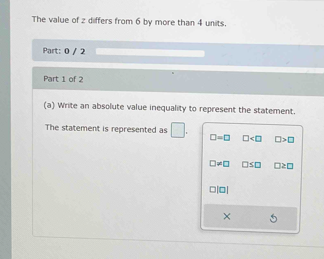 The value of z differs from 6 by more than 4 units.
Part: 0 / 2
Part 1 of 2
(a) Write an absolute value inequality to represent the statement.
The statement is represented as
□ =□ □ □ >□
□ != □ □ ≤ □ □ ≥ □
×