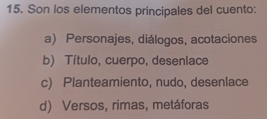 Son los elementos principales del cuento:
a) Personajes, diálogos, acotaciones
b) Título, cuerpo, desenlace
c) Planteamiento, nudo, desenlace
d) Versos, rimas, metáforas