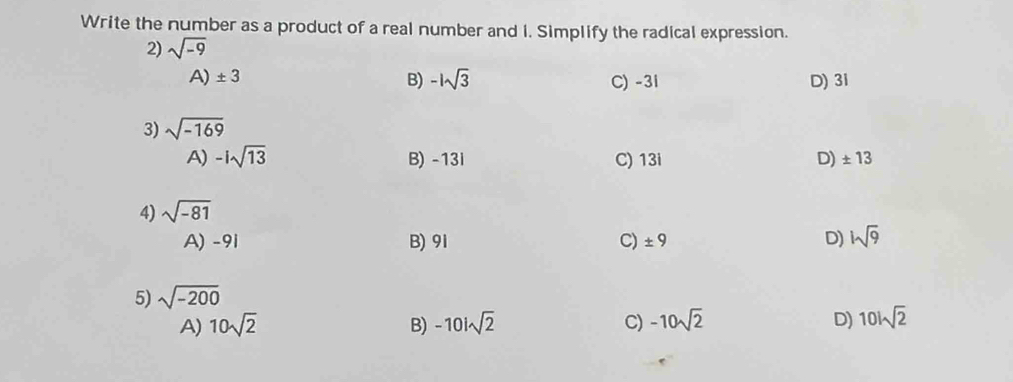 Write the number as a product of a real number and i. Simplify the radical expression.
2) sqrt(-9)
A) ± 3 B) -1sqrt(3) C) -3l D) 3i
3) sqrt(-169)
A) -isqrt(13) B) -13i C) 13i D) ± 13
4) sqrt(-81)
A) -91 B) 91 C) ± 9 D) hsqrt(9)
5) sqrt(-200)
A) 10sqrt(2) B) -10isqrt(2) C) -10sqrt(2) D) 10isqrt(2)