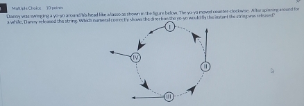 Multiple Cheice 10 poines 
Danny was swinging a yo-yo around his head like a lasso as shown in the figure below. The yo-yo moved counter-clockwise. After spinning around for 
a while, Danny released the string. Which nutly shows the direction the yo-yo would fly the instant the string was released?