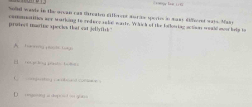 Ecclogy Test LHS
Solid waste in the ocean can threaten different marine species in many different ways. Many
communities are working to reduce solid waste. Which of the following actions would most help to
protect marine species that eat jellyfish?
A banning pastic tags
B. recycling plastic bottles
C composting caratioard container
requiring a deposd on glass