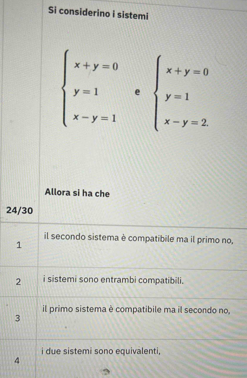 Si considerino i sistemi
beginarrayl x+y=0 y=1 x-y=1endarray.  ebeginarrayl x+y=0 y=1 x-y=2endarray.
Allora si ha che
24/30
il secondo sistema è compatibile ma il primo no,
1
2 i sistemi sono entrambi compatibili.
il primo sistema è compatibile ma il secondo no,
3
i due sistemi sono equivalenti,
4