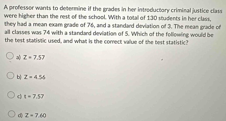 A professor wants to determine if the grades in her introductory criminal justice class
were higher than the rest of the school. With a total of 130 students in her class,
they had a mean exam grade of 76, and a standard deviation of 3. The mean grade of
all classes was 74 with a standard deviation of 5. Which of the following would be
the test statistic used, and what is the correct value of the test statistic?
a) Z=7.57
b) Z=4.56
c) t=7.57
d) Z=7.60