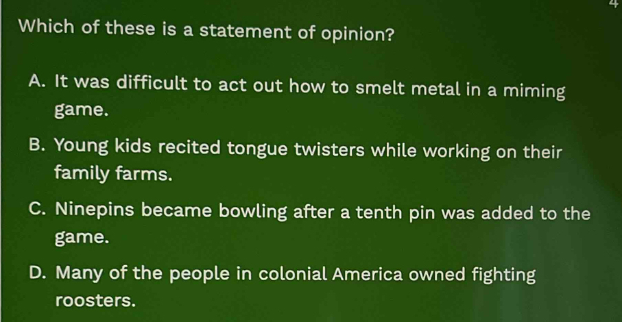 Which of these is a statement of opinion?
A. It was difficult to act out how to smelt metal in a miming
game.
B. Young kids recited tongue twisters while working on their
family farms.
C. Ninepins became bowling after a tenth pin was added to the
game.
D. Many of the people in colonial America owned fighting
roosters.