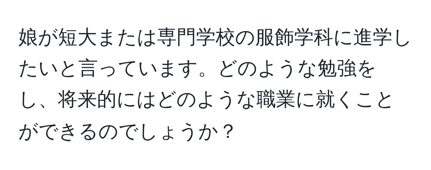 娘が短大または専門学校の服飾学科に進学したいと言っています。どのような勉強をし、将来的にはどのような職業に就くことができるのでしょうか？