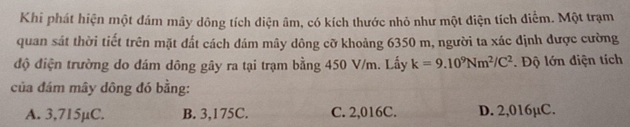 Khi phát hiện một đám mây dông tích diện âm, có kích thước nhỏ như một điện tích diểm. Một trạm
quan sát thời tiết trên mặt đất cách dám mây dông cỡ khoảng 6350 m, người ta xác định được cường
độ điện trường do đám dông gây ra tại trạm bằng 450 V/m. Lấy k=9.10^9Nm^2/C^2. Độ lớn điện tích
của đám mây dông đó bằng:
A. 3,715µC. B. 3,175C. C. 2,016C. D. 2,016µC.