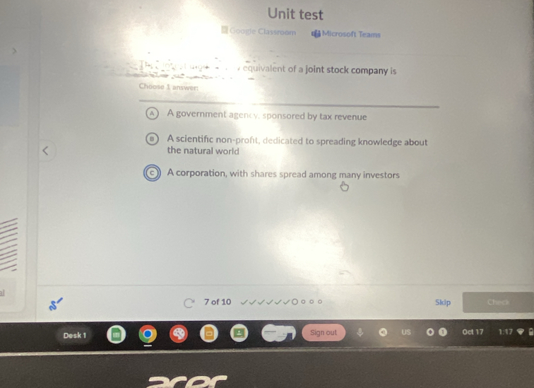 Unit test
Google Classroom Microsoft Teams
494 - y equivalent of a joint stock company is
Choose 1 answer:
A A government agency, sponsored by tax revenue
A scientific non-proft, dedicated to spreading knowledge about
the natural world
A corporation, with shares spread among many investors
7 of 10 Skip Check
Desk 1 Sign out Oct 17 1:17