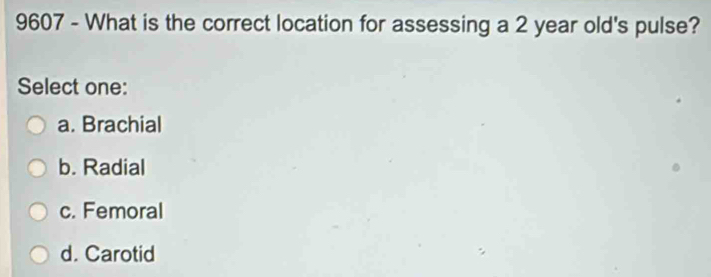 9607 - What is the correct location for assessing a 2 year old's pulse?
Select one:
a. Brachial
b. Radial
c. Femoral
d. Carotid