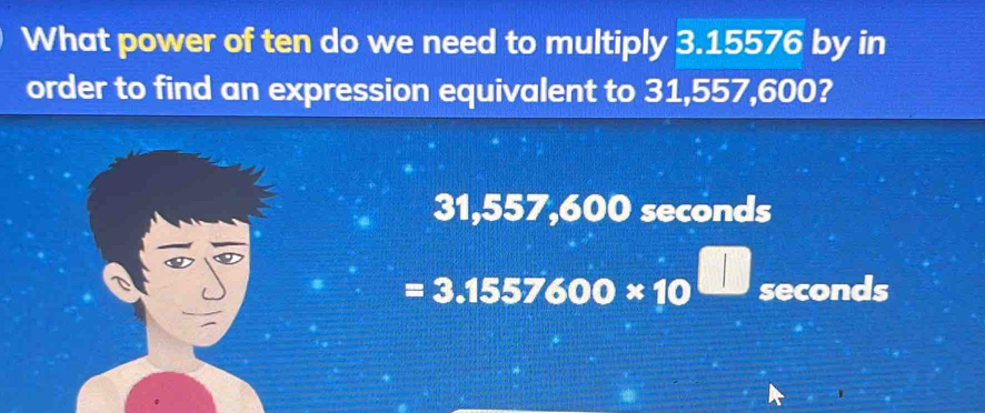 What power of ten do we need to multiply 3.15576 by in
order to find an expression equivalent to 31,557,600?
31,557,600 seconds
=3.1557600* 10^(□) seconds