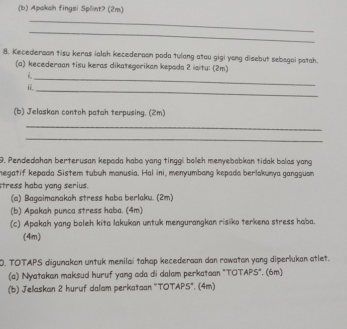 Apakah fingsi Splint? (2m) 
_ 
_ 
8. Kecederaan tisu keras ialah kecederaan pada tulang atau gigi yang disebut sebagai patah. 
(a) kecederaan tisu keras dikategorikan kepada 2 iaitu: (2m) 
_ 
i. 
ii._ 
(b) Jelaskan contoh patah terpusing. (2m) 
_ 
_ 
9. Pendedahan berterusan kepada haba yang tinggi boleh menyebabkan tidak balas yang 
megatif kepada Sistem tubuh manusia. Hal ini, menyumbang kepada berlakunya gangguan 
stress haba yang serius. 
(a) Bagaimanakah stress haba berlaku. (2m) 
(b) Apakah punca stress haba. (4m) 
(c) Apakah yang boleh kita lakukan untuk mengurangkan risiko terkena stress haba. 
(4m) 
0. TOTAPS digunakan untuk menilai tahap kecederaan dan rawatan yang diperlukan atlet. 
(a) Nyatakan maksud huruf yang ada di dalam perkataan "TOTAPS". (6m) 
(b) Jelaskan 2 huruf dalam perkataan “TOTAPS”. (4m)