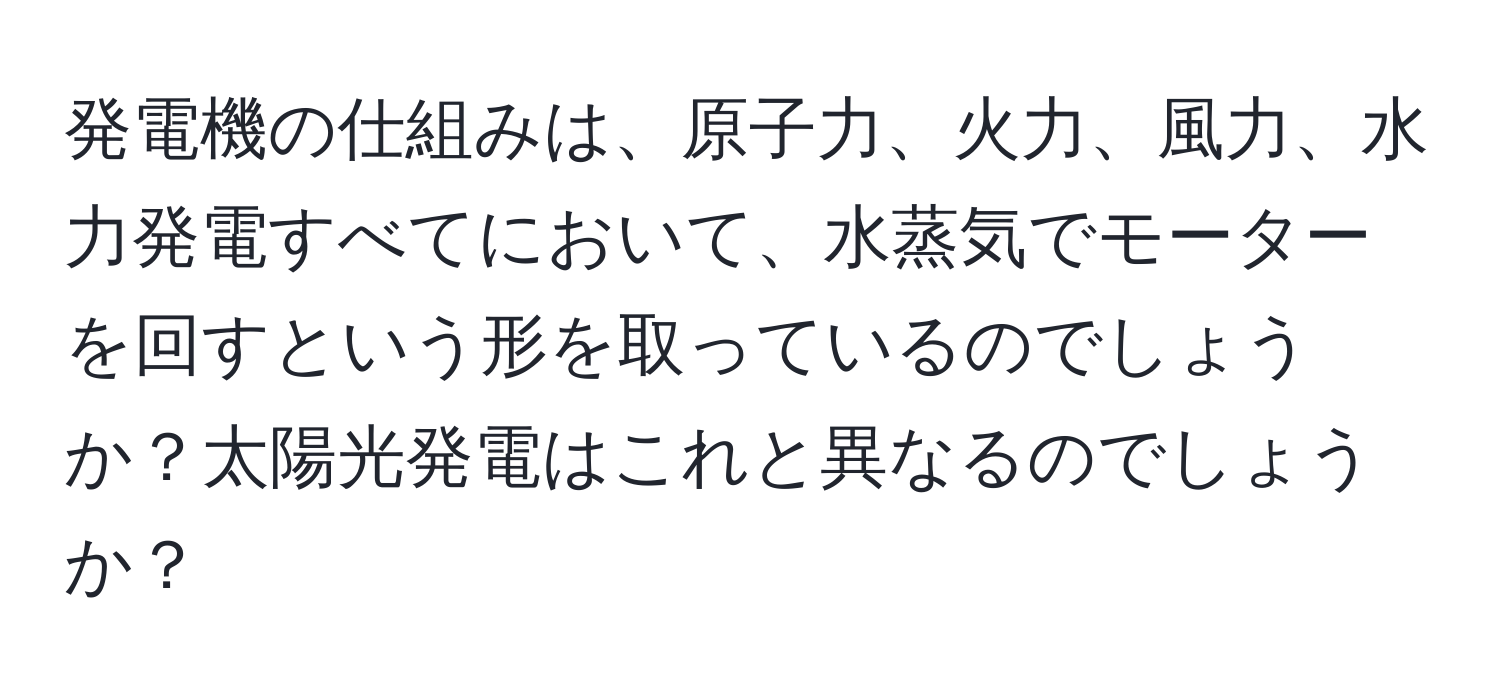 発電機の仕組みは、原子力、火力、風力、水力発電すべてにおいて、水蒸気でモーターを回すという形を取っているのでしょうか？太陽光発電はこれと異なるのでしょうか？