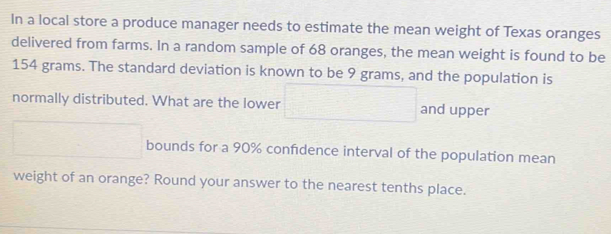 In a local store a produce manager needs to estimate the mean weight of Texas oranges 
delivered from farms. In a random sample of 68 oranges, the mean weight is found to be
154 grams. The standard deviation is known to be 9 grams, and the population is 
normally distributed. What are the lower □ and upper 
□ bounds for a 90% confidence interval of the population mean 
weight of an orange? Round your answer to the nearest tenths place.