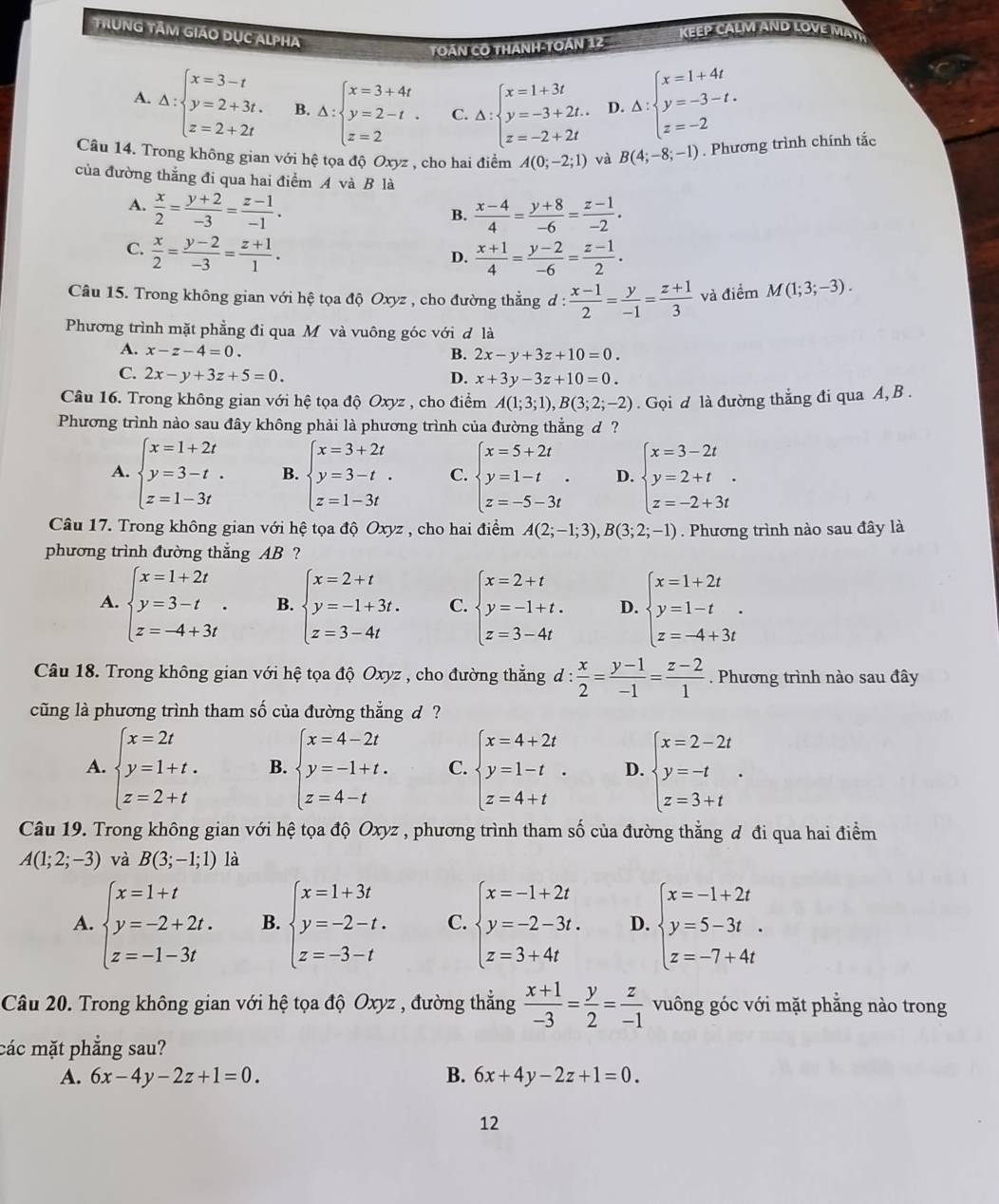 TrùnG TâM giáo Dục ALpHa
KEEP CALM AND LOVE MATH
TOáN CO THANH-TOán 12
A. Delta :beginarrayl x=3-t y=2+3t, z=2+2tendarray. B. Delta :beginarrayl x=3+4t y=2-t. z=2endarray. C. Delta :beginarrayl x=1+3t y=-3+2t. z=-2+2tendarray. D. Delta :beginarrayl x=1+4t y=-3-t. z=-2endarray.
Câu 14. Trong không gian với hệ tọa độ Oxyz , cho hai điểm A(0;-2;1) và B(4;-8;-1). Phương trình chính tắc
của đường thắng đi qua hai điểm A và B là
A.  x/2 = (y+2)/-3 = (z-1)/-1 .  (x-4)/4 = (y+8)/-6 = (z-1)/-2 .
B.
C.  x/2 = (y-2)/-3 = (z+1)/1 .  (x+1)/4 = (y-2)/-6 = (z-1)/2 .
D.
Câu 15. Trong không gian với hệ tọa độ Oxyz , cho đường thẳng d :  (x-1)/2 = y/-1 = (z+1)/3  và điểm M(1;3;-3).
Phương trình mặt phẳng đi qua M và vuông góc với đ là
A. x-z-4=0.
B. 2x-y+3z+10=0.
C. 2x-y+3z+5=0. D. x+3y-3z+10=0.
Câu 16. Trong không gian với hệ tọa độ Oxyz , cho điểm A(1;3;1),B(3;2;-2). Gọi d là đường thẳng đi qua A, B .
Phương trình nào sau đây không phải là phương trình của đường thẳng d ?
A. beginarrayl x=1+2t y=3-t. z=1-3tendarray. B. beginarrayl x=3+2t y=3-t z=1-3tendarray. . C. beginarrayl x=5+2t y=1-t z=-5-3tendarray. . D. beginarrayl x=3-2t y=2+t z=-2+3tendarray. .
Câu 17. Trong không gian với hệ tọa độ Oxyz , cho hai điểm A(2;-1;3),B(3;2;-1). Phương trình nào sau đây là
phương trình đường thẳng AB ?
A. beginarrayl x=1+2t y=3-t z=-4+3tendarray. . B. beginarrayl x=2+t y=-1+3t. z=3-4tendarray. C. beginarrayl x=2+t y=-1+t. z=3-4tendarray. D. beginarrayl x=1+2t y=1-t z=-4+3tendarray. .
Câu 18. Trong không gian với hệ tọa độ Oxyz , cho đường thẳng d: x/2 = (y-1)/-1 = (z-2)/1 . Phương trình nào sau đây
cũng là phương trình tham số của đường thắng d  ?
A. beginarrayl x=2t y=1+t. z=2+tendarray. B. beginarrayl x=4-2t y=-1+t. z=4-tendarray. C. beginarrayl x=4+2t y=1-t z=4+tendarray. . D. beginarrayl x=2-2t y=-t z=3+tendarray. .
Câu 19. Trong không gian với hệ tọa độ Oxyz , phương trình tham số của đường thẳng đ đi qua hai điểm
A(1;2;-3) và B(3;-1;1) là
A. beginarrayl x=1+t y=-2+2t. z=-1-3tendarray. B. beginarrayl x=1+3t y=-2-t. z=-3-tendarray. C. beginarrayl x=-1+2t y=-2-3t. z=3+4tendarray. D. beginarrayl x=-1+2t y=5-3t. z=-7+4tendarray.
Câu 20. Trong không gian với hệ tọa độ Oxyz , đường thẳng  (x+1)/-3 = y/2 = z/-1  vuông góc với mặt phẳng nào trong
các mặt phẳng sau?
A. 6x-4y-2z+1=0. B. 6x+4y-2z+1=0.
12