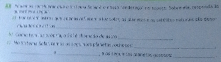 # Podemos considerar que o Sistema Solar é o nosso "endereço" no espaço. Sobre ele, responda as 
questões a seguir. 
a). Por serem astros que apenas refletem a luz solar, os planetas e os satélites naturais são deno- 
minados de astros_ 
( Como tem luz própria, o Sol é chamado de astro_ 
No Sistema Solar, temos os seguintes planetas rochosos: 
_ 
_ 
_ 
θ_ ; é os seguintes planetas gasosos:_ 
_