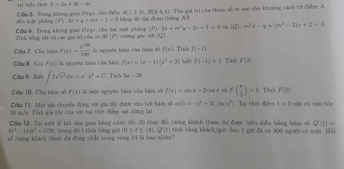 trị biểu thức S=2a+3b-4c.
Câu 5. Trong không gian Oxyz, cho điểm A(1;2;3),B(3;4;4). Tìm giá trị của tham số m sao cho khoảng cách từ điểm A
đến mặt phẳng (P): 2x+y+mz-1=0 bằng độ dài đoạn thẳng AB.
Câu 6. Trong không gian Oxyz, cho hai mặt phẳng (P): 2x+m^2y-2z+1=0 và (Q):m^2x-y+(m^2-2)z+2=0.
Tính tổng tất cả các giá trị của m để (P) vuông góc với (Q).
Câu 7. Cho hàm F(x)= x^(100)/100  là nguyên hàm của hàm số f(x). Tính f(-1).
Câu 8. Gọi F(x) là nguyên hàm của hàm f(x)=(x-1)(x^2+3) biết F(-1)=5. Tính F(2).
Câu 9. Biết ∈t 2sqrt(x^3)dx=a· x^b+C. Tính 5a-2b.
Câu 10. Cho hàm số F(x) là một nguyên hàm của hàm số f(x)=sin x-2cos xvaF( π /2 )=0. Tính F(0).
Câu 11. Một vật chuyển động với gia tốc được cho bởi hàm số a(t)=-t^2+2t(m/s^2). Tại thời điểm t=0 vật có vận tốc
36 m/s. Tính gia tốc của vật tại thời điểm vật dừng lại.
Câu 12. Tại một lễ hội dân gian hàng năm, tốc độ thay đổi lượng khách tham dự được biểu diễn bằng hàm số Q'(t)=
8t^3-144t^2+576t , trong đó t tính bằng giờ (0≤ t≤ 14),Q'(t) tính bằng khách/giờ. Sau 1 giờ đã có 300 người có mặt. Hỏi
số lượng khách tham dự đông nhất trong vòng 14 là bao nhiêu?