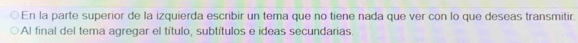 En la parte superior de la izquierda escribir un tema que no tiene nada que ver con lo que deseas transmitir. 
Al final del tema agregar el título, subtítulos e ideas secundarias.