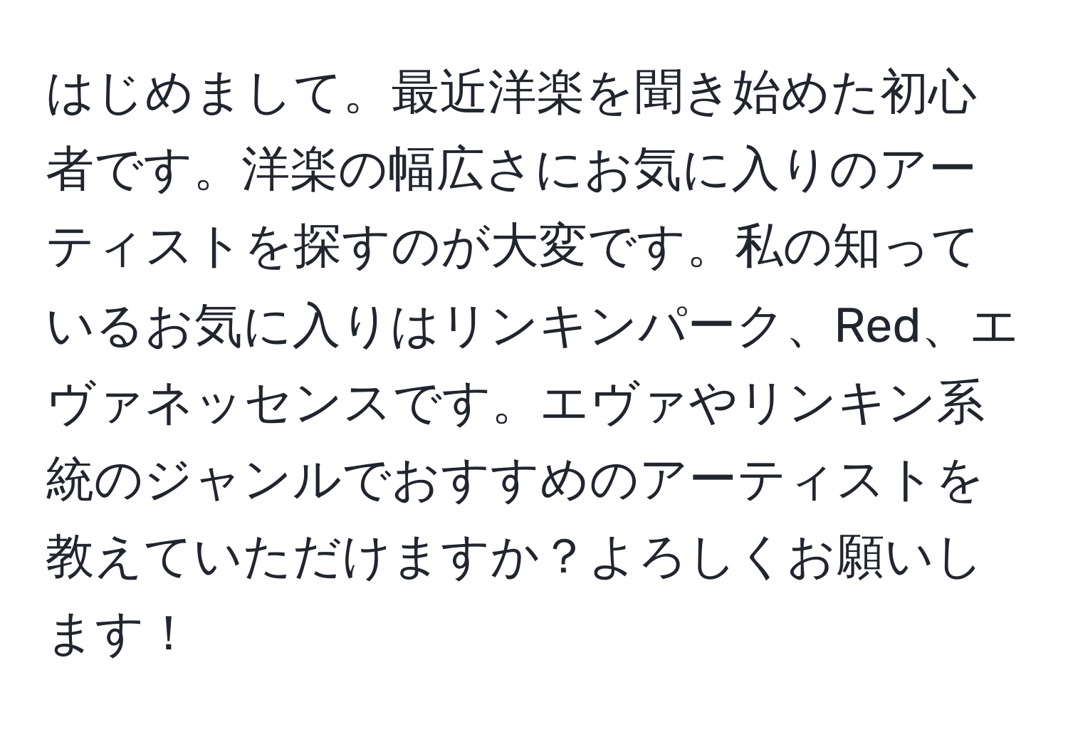 はじめまして。最近洋楽を聞き始めた初心者です。洋楽の幅広さにお気に入りのアーティストを探すのが大変です。私の知っているお気に入りはリンキンパーク、Red、エヴァネッセンスです。エヴァやリンキン系統のジャンルでおすすめのアーティストを教えていただけますか？よろしくお願いします！