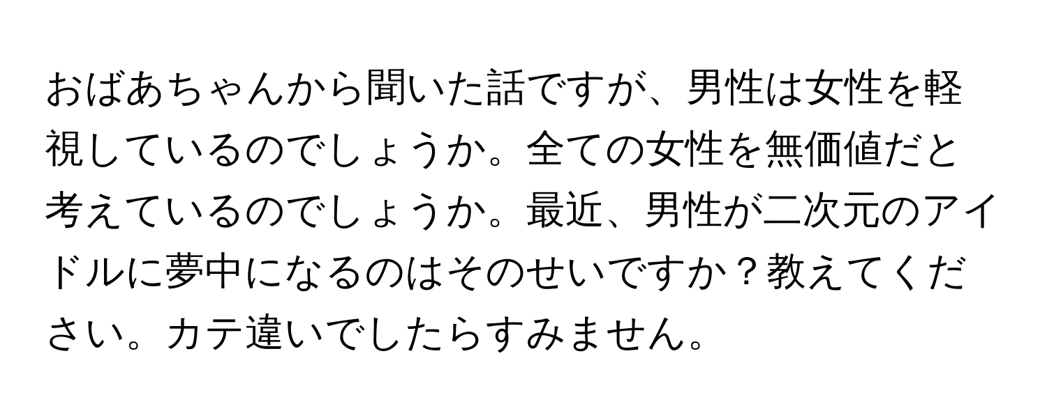 おばあちゃんから聞いた話ですが、男性は女性を軽視しているのでしょうか。全ての女性を無価値だと考えているのでしょうか。最近、男性が二次元のアイドルに夢中になるのはそのせいですか？教えてください。カテ違いでしたらすみません。