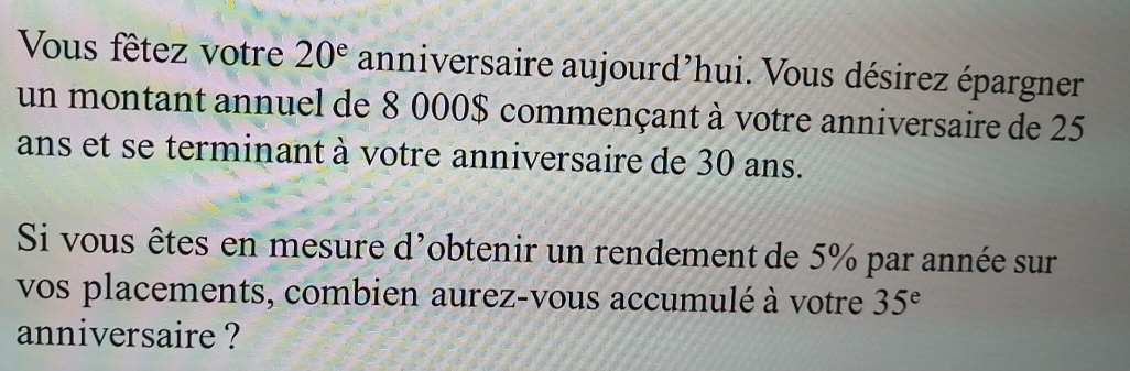 Vous fêtez votre 20^e anniversaire aujourd’hui. Vous désirez épargner 
un montant annuel de 8 000$ commençant à votre anniversaire de 25
ans et se terminant à votre anniversaire de 30 ans. 
Si vous êtes en mesure d'obtenir un rendement de 5% par année sur 
vos placements, combien aurez-vous accumulé à votre 35^e
anniversaire ?