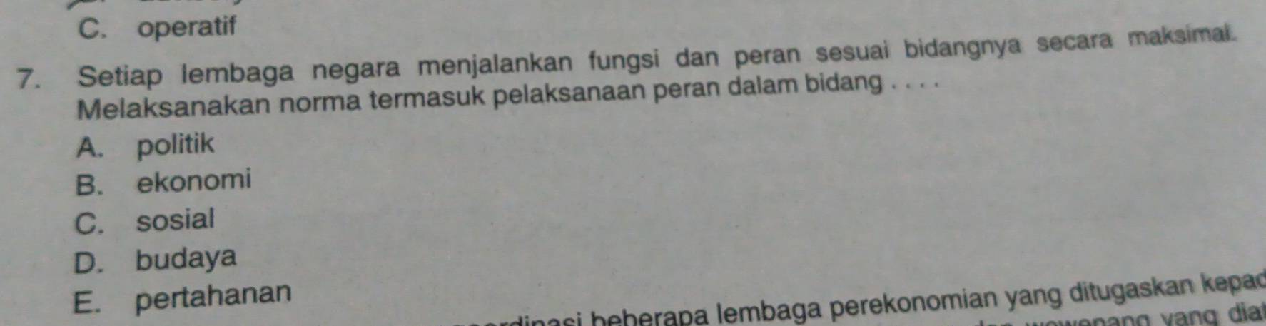 C. operatif
7. Setiap lembaga negara menjalankan fungsi dan peran sesuai bidangnya secara maksimal.
Melaksanakan norma termasuk pelaksanaan peran dalam bidang . . . .
A. politik
B. ekonomi
C. sosial
D. budaya
E. pertahanan
masi heherapa lembaga perekonomian yang ditugaskan kepac