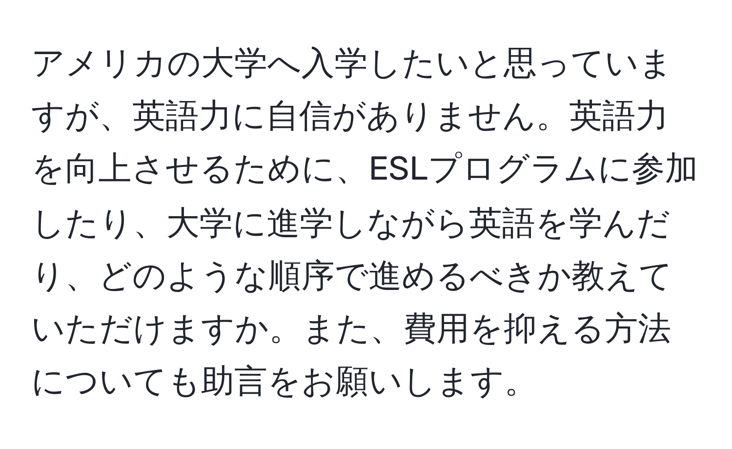 アメリカの大学へ入学したいと思っていますが、英語力に自信がありません。英語力を向上させるために、ESLプログラムに参加したり、大学に進学しながら英語を学んだり、どのような順序で進めるべきか教えていただけますか。また、費用を抑える方法についても助言をお願いします。